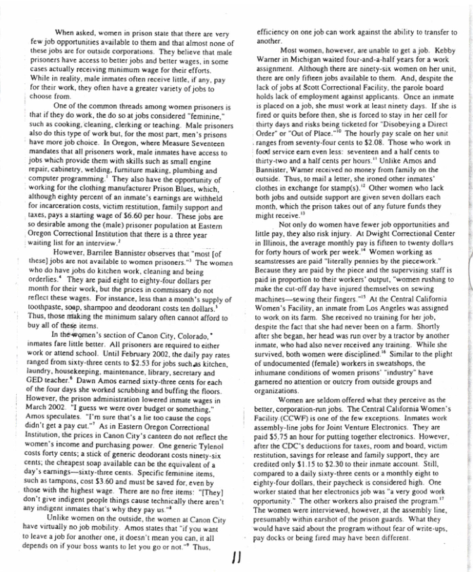 ‘When asked, women i prison sae that there are very few job opportunies available (o the 20d tha almost none of these jobs ae for utside corporatons. They beleve that male prisoners have access to betie jobs and btter wages, n some. cates actully receiving munimum wage for thei effors.  ‘While inreality. male inmates oftenreceiveltte, i any. pay for e weck, hey oftes have  greer vty o jobs o  One of the common threads among woren prisoners s that ifthey do wark, the o 50 at jobs consdered “feminine,” such a5 Cooking, cleaning, clerking o teaching. Male prisoners alsodo his type of work but,for the most part men’s prisons have more job choice. In Oregon, where Measure Seventezn mandates that all prisoners work, mal inmates have access 0 Jobs which provide ther with sills such as smal engine repai, cabinety, welding, furmiture making. plumbing and computer programming." They also have the opportunity of ‘working for theclothing manufacturer Prison Blues, which, although cighty percent of an inmate’s eamings ac witbheld for incarceraton cost, victim estitution, fmily support and axes. pays  staing wage of $6.60 per hour. These jobs are 50 destrable among the (male) prisoner populaton st Essern Oregon Corectional Insttution that thee i 3 thce year ing s for an nterview.”  However, Barrlee Basniser observes that “most of these]jobs are ot avalabe to wormen prisoners - The women who do have jobs do kichen work, cleaning and being orderles * They ae paid eight o cighty-four dolarsper month for their work, bt the prces in commissary do sot refcc these wages. For instance, less than a month’s supply of oothpast, soap,sharmpoo and deodorant costs en dollars.* Thus, those making the minimarm salcy often cannot afford to buy all of thes tems.  In thewomen’s sction of Canon City, Colorado,” inmates far e better Allpisoners ae required to exher work or attend school. Until February 2002, the daily pay raes ranged rom sixty-three cents 1 52.53 for jobs such.as Kitche. 1aundry. housekeeping. mainienance, libray, secretary and. ‘GED teaches * Dawn Amos esmed sity-thee cents for cach of the four days she worked scrubbing and bufing the floors However, the prison administration lowered inmate wages in March 2002. °I guess we were over budgetor something. Amos speculates. I’m sure tha’s e 10 cause the cops did’tget a pay cut™" As in Eastern Oregon Correctional Instituton, he prices in Canon City’s canteen do no reflct the ‘women’s income and purchasing power. One generic Tylenol costs fory cents; ik of generic deodorant costs incty-six cents;the cheapest soap avilable can e the equivalent of a day’s carmings—siaty-three cents. Specifc eminin ftems, such a5 tampons, cost 360 and mast be saved for, even by those withthe highest wage. There ae no e items: -[They] don’t give indigent peopie things cavse techniallythee aren’t any indigent inmats that’s wh they pay us -+  nlike women on th outsde, the women st Canon Ciy have vinwally no job mobilty. Amos states that “if you want o leave b for anothr one, i doesn’t mean you can, i al depends on f your boss wants o let you go or ot Thas,  1l  efficiency on one job can work againstthe abiliy 1o ranste to another  Most women however,are unable (0 et 4 job. Kebby ‘Wasner in Michigan waited four-and-a half years for 3 work assignment. Although thee ae niety-six women o8 het uni, thre areonly ifieen jobs availabie o them. And, despit the ack of jobs atScott Corretional Facilty.the parol board holds lack of employment agains spplcants. Once an inmate s placed on a job,she must work at leas ninety days. Ifshe is fired or quits before then, she s forced o stay i her cellfor hiry days and risks being ticketed for “Disobeying a Direct Order” or “Out of Place. ™ The hourly pay scae on her unit ranges from seventy-four cens to 208 Thase who work food service eam even les. severieen and a half cents o {hiny-two and a half cents per hours." Uslike Amos and ‘Bannister, Warmer received no money from family on the outside. Thus, to mail a leter,she roned other inmates” clothes in exchange {orstamp(s). Other women who lack both jobs and oviside support ae given seven dollars each month, which the prison akes out of any future funds they. mightreceive.”  O o anly do women hve Fowe ob oprruntiessad Tt pay.they alsorsk injury. At Dwight Corectional Center i Hlinos,the average monihly pay is ffien to twenty dollrs for forty hours of work per week * Women working as seamstsses are paid “Ieraly pensies by the pecework Because they ae paid by the piece and the supervsing s is paidin proportion o their workers” output, “women rushing (0 make the cu.off day have injurcd themselves on sewing machines—sewing their fingers ~* Althe Cenral California Women’s Facilty. an inmate from Los Angeles was assigoed 1o work on tsfam. She received s aining for bt job. despite the fact that she had never been on a farm. Shortly alter she began, he head was run over by a tractor by anaber inmate, who had also v received any raining. Whil she survived, both women were isciplined.* Similar (0 th plight of undocumented (female) workersin sweaishops, the inbmane condiions of women prisons “indusiry” have gamered no ateation o ouicy from outside groups and organizations  ‘Women ae seldom offered what they perceive s the beter, corporaton-un jobs. The Cenral Cllfornia Womes’s Facilty (COWP) i one of the few excepuions. Inmaes work sssembly-line job for Joint Venture Electronics. They are paid $5.75 an hour for putting togethr clectronics. However, afer the CDCs deduciionsfor taxes, room and board, icum restitution, savings or release and family support, tey are credied only $1.15 0 5230 o thei inmate account. Sull, compared t0.adaly sixy.three ceais or  mortly eight 10 cighty-four dollrs, thei paycheck s considered high. One worker saied tha her electronics job was “a very good work opportuniy.” The other workers aso praise the program " The women were interviewed. however, 3t the assembly lne, presumably within earshot of he prison guards. What they Wwould have said about the program withou fes of writ.ups. ay docks orbeing fired may have been diferent  